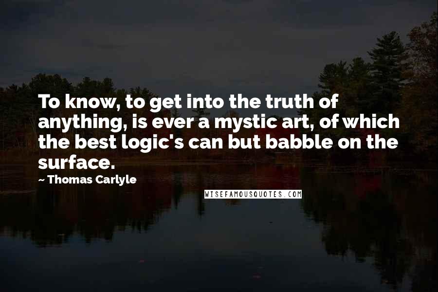 Thomas Carlyle Quotes: To know, to get into the truth of anything, is ever a mystic art, of which the best logic's can but babble on the surface.