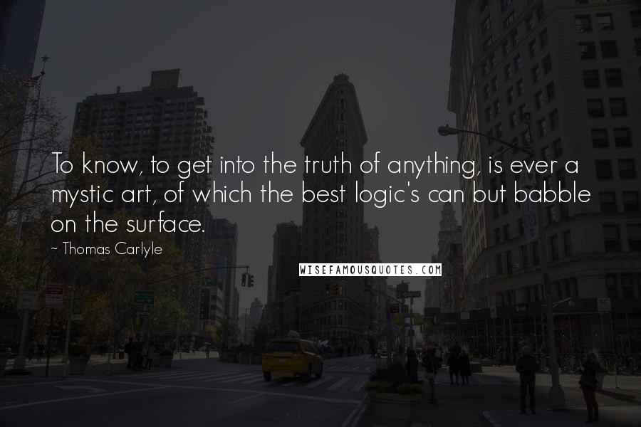 Thomas Carlyle Quotes: To know, to get into the truth of anything, is ever a mystic art, of which the best logic's can but babble on the surface.