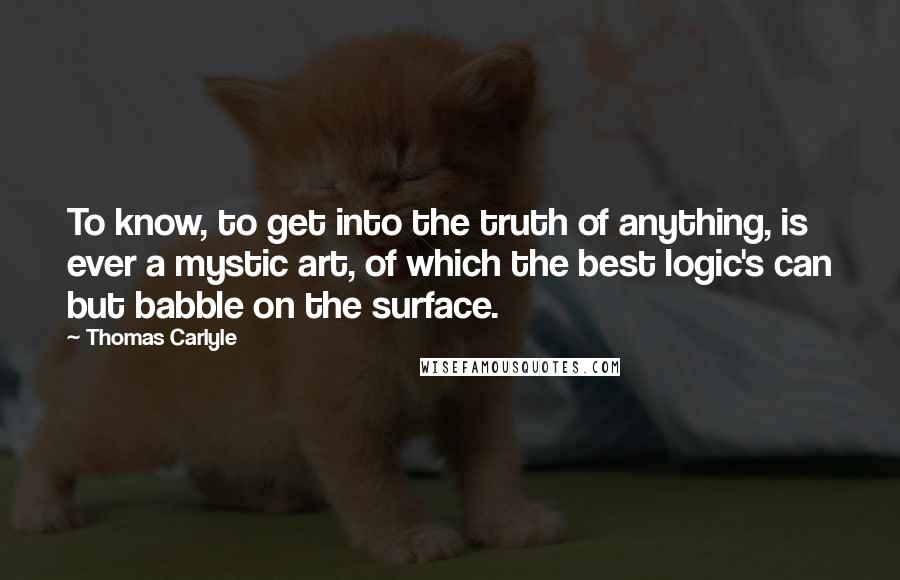 Thomas Carlyle Quotes: To know, to get into the truth of anything, is ever a mystic art, of which the best logic's can but babble on the surface.