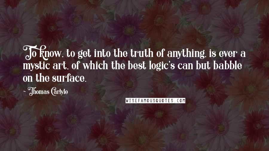 Thomas Carlyle Quotes: To know, to get into the truth of anything, is ever a mystic art, of which the best logic's can but babble on the surface.