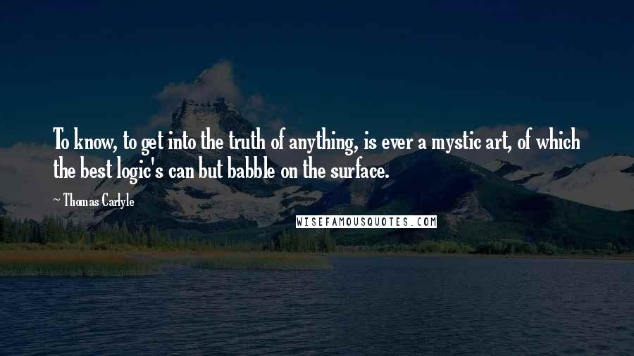 Thomas Carlyle Quotes: To know, to get into the truth of anything, is ever a mystic art, of which the best logic's can but babble on the surface.