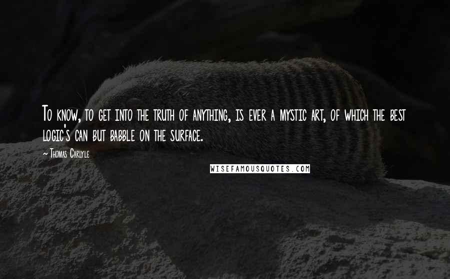 Thomas Carlyle Quotes: To know, to get into the truth of anything, is ever a mystic art, of which the best logic's can but babble on the surface.