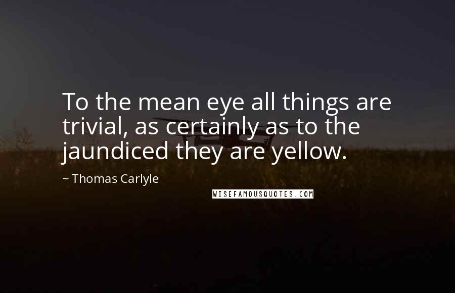 Thomas Carlyle Quotes: To the mean eye all things are trivial, as certainly as to the jaundiced they are yellow.