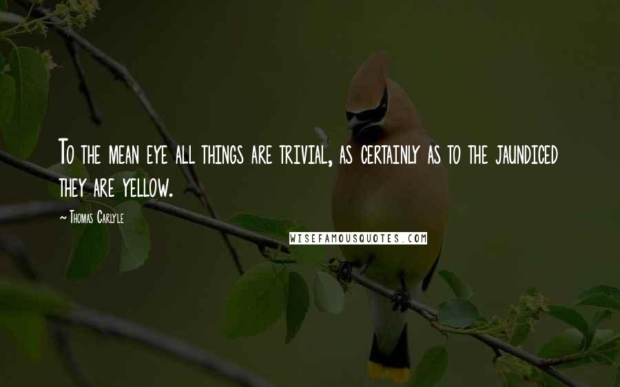 Thomas Carlyle Quotes: To the mean eye all things are trivial, as certainly as to the jaundiced they are yellow.