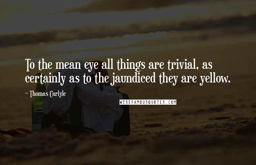 Thomas Carlyle Quotes: To the mean eye all things are trivial, as certainly as to the jaundiced they are yellow.