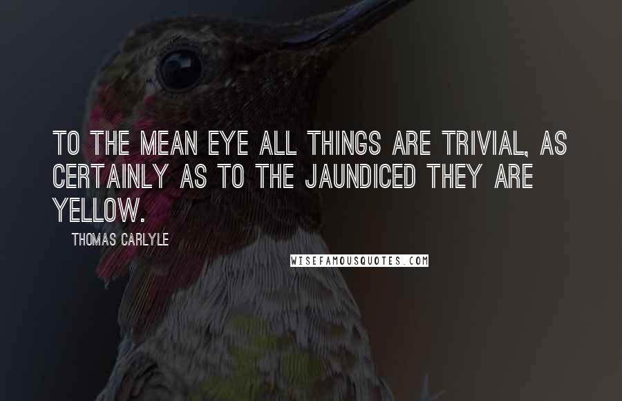 Thomas Carlyle Quotes: To the mean eye all things are trivial, as certainly as to the jaundiced they are yellow.