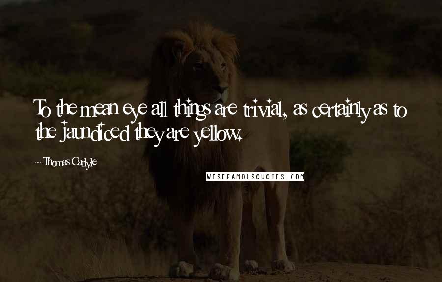 Thomas Carlyle Quotes: To the mean eye all things are trivial, as certainly as to the jaundiced they are yellow.