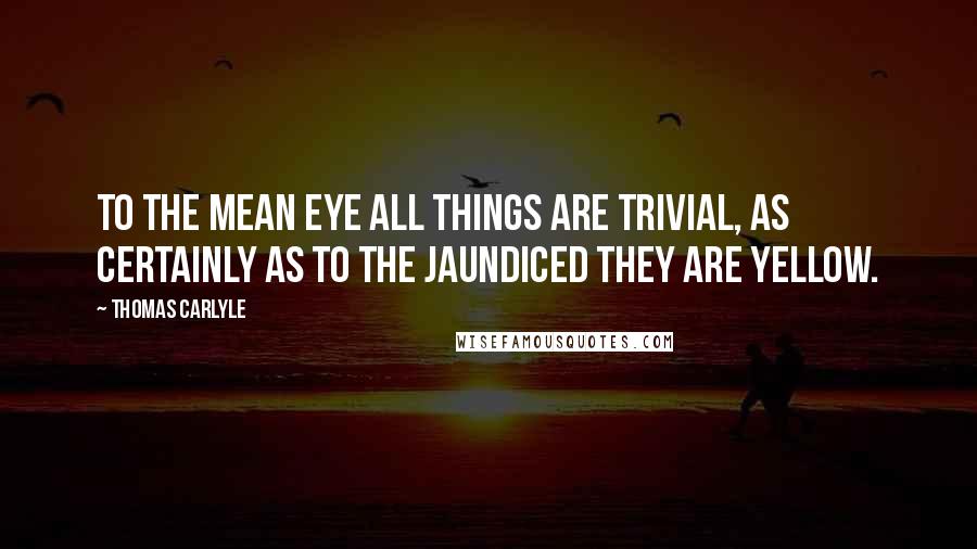 Thomas Carlyle Quotes: To the mean eye all things are trivial, as certainly as to the jaundiced they are yellow.