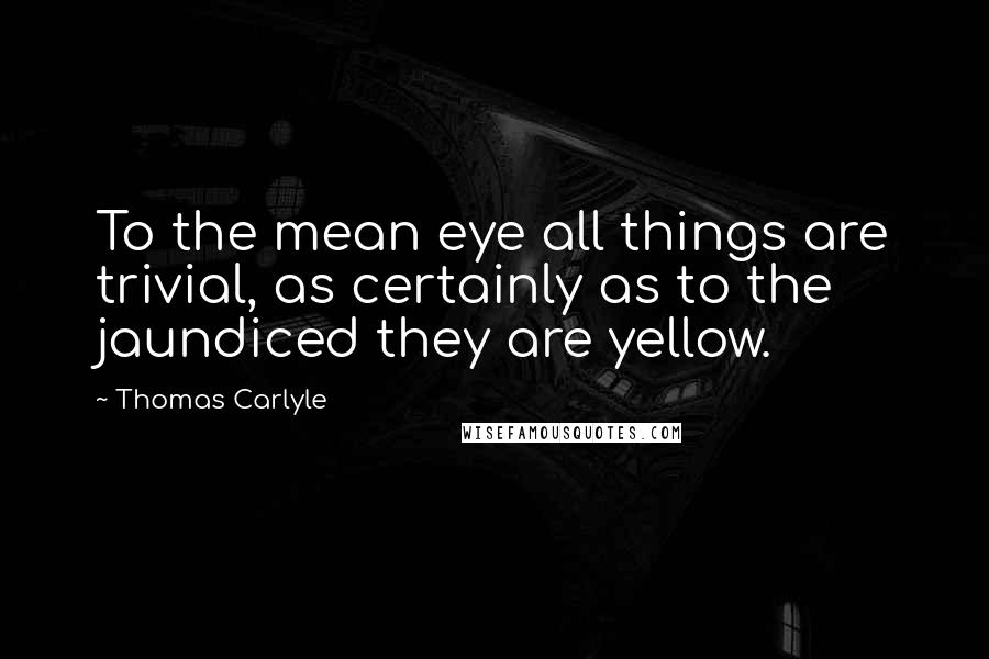 Thomas Carlyle Quotes: To the mean eye all things are trivial, as certainly as to the jaundiced they are yellow.