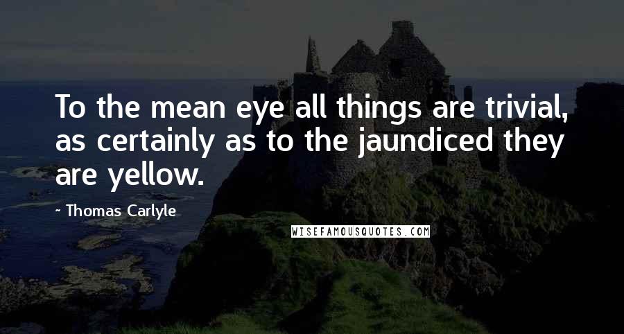 Thomas Carlyle Quotes: To the mean eye all things are trivial, as certainly as to the jaundiced they are yellow.