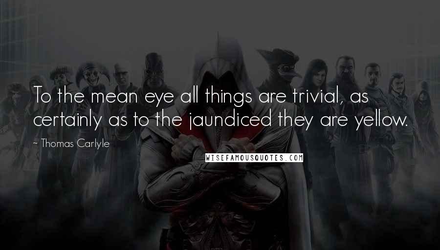 Thomas Carlyle Quotes: To the mean eye all things are trivial, as certainly as to the jaundiced they are yellow.