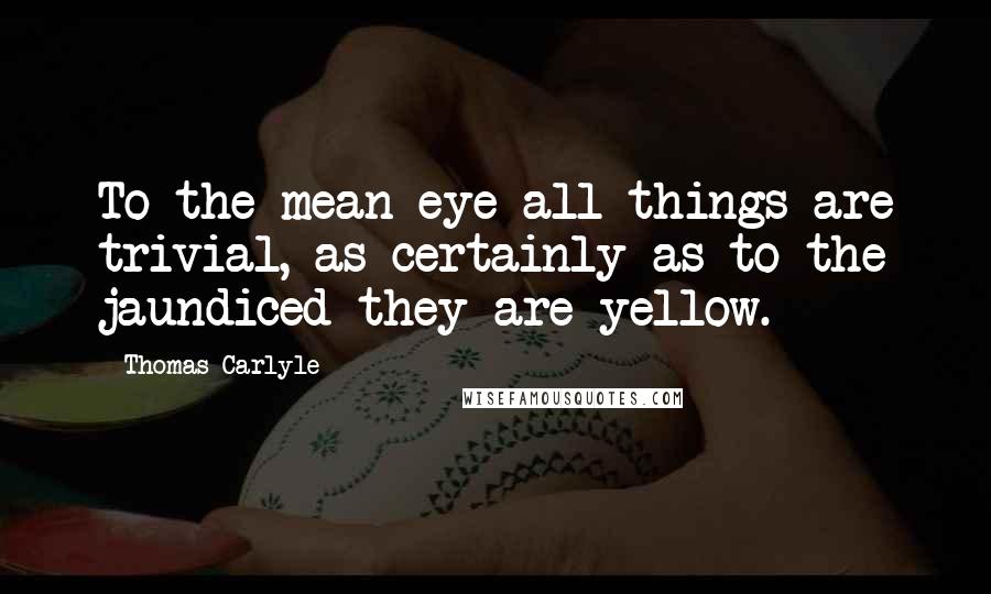 Thomas Carlyle Quotes: To the mean eye all things are trivial, as certainly as to the jaundiced they are yellow.