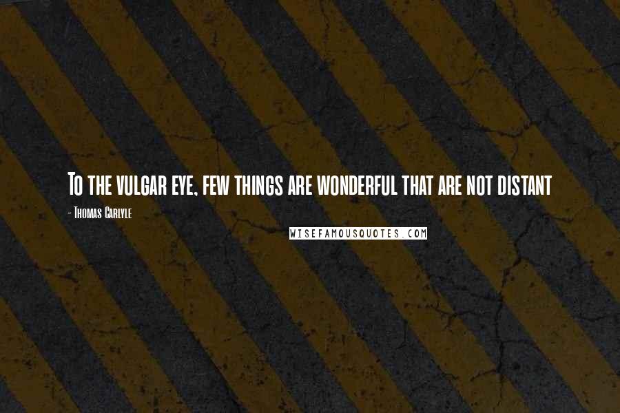 Thomas Carlyle Quotes: To the vulgar eye, few things are wonderful that are not distant