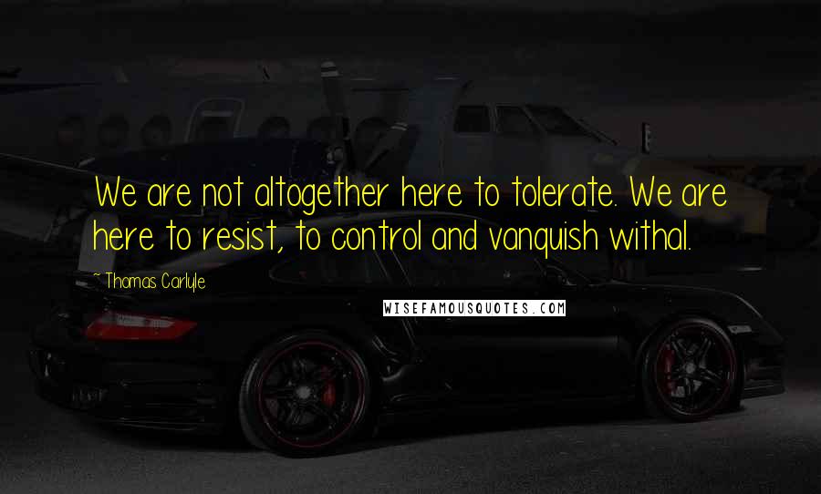 Thomas Carlyle Quotes: We are not altogether here to tolerate. We are here to resist, to control and vanquish withal.