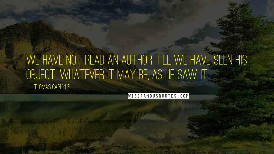 Thomas Carlyle Quotes: We have not read an author till we have seen his object, whatever it may be, as he saw it.