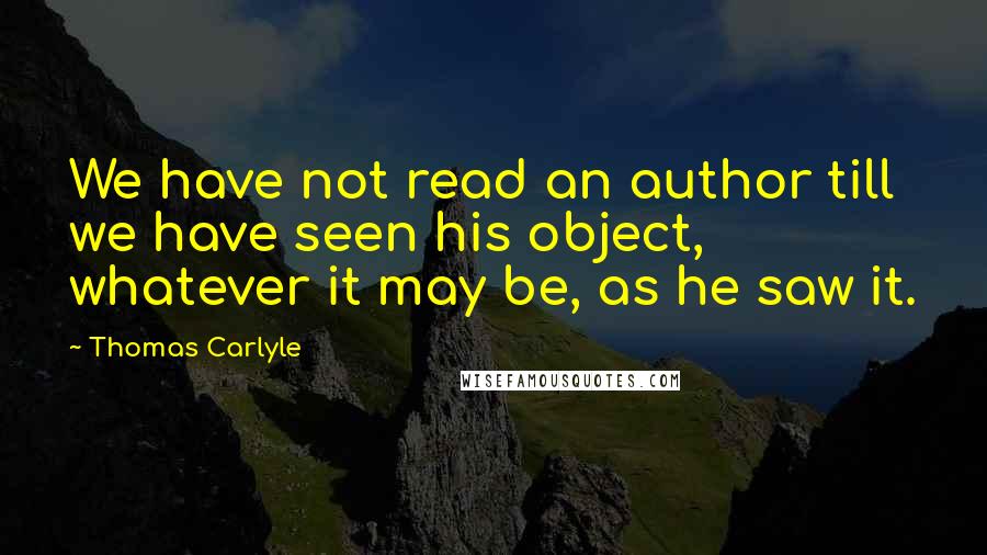 Thomas Carlyle Quotes: We have not read an author till we have seen his object, whatever it may be, as he saw it.