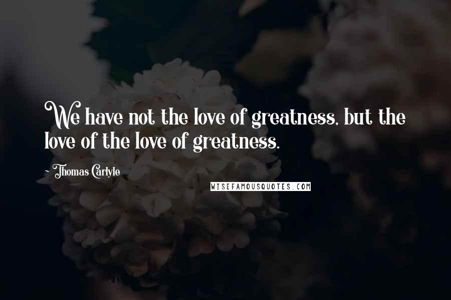 Thomas Carlyle Quotes: We have not the love of greatness, but the love of the love of greatness.