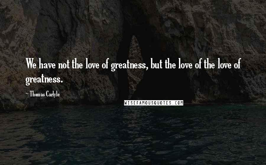 Thomas Carlyle Quotes: We have not the love of greatness, but the love of the love of greatness.