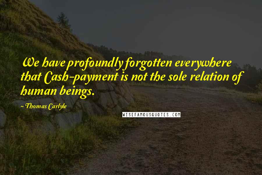 Thomas Carlyle Quotes: We have profoundly forgotten everywhere that Cash-payment is not the sole relation of human beings.