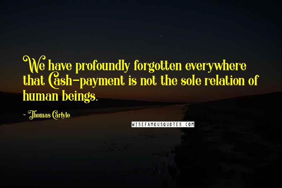 Thomas Carlyle Quotes: We have profoundly forgotten everywhere that Cash-payment is not the sole relation of human beings.