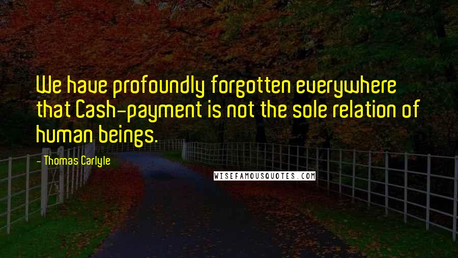 Thomas Carlyle Quotes: We have profoundly forgotten everywhere that Cash-payment is not the sole relation of human beings.