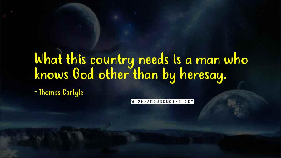 Thomas Carlyle Quotes: What this country needs is a man who knows God other than by heresay.