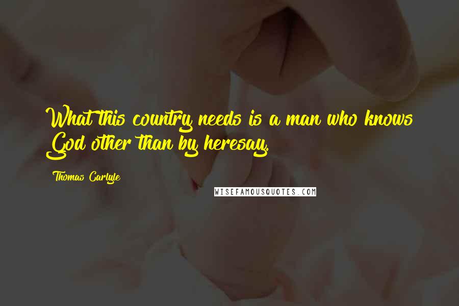 Thomas Carlyle Quotes: What this country needs is a man who knows God other than by heresay.