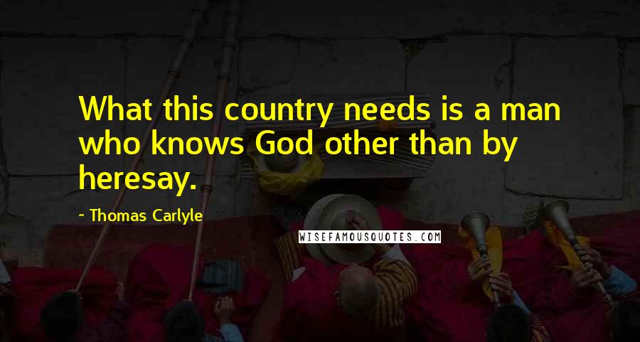 Thomas Carlyle Quotes: What this country needs is a man who knows God other than by heresay.