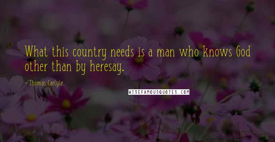 Thomas Carlyle Quotes: What this country needs is a man who knows God other than by heresay.