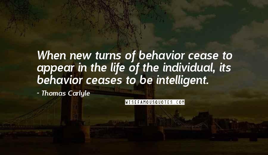 Thomas Carlyle Quotes: When new turns of behavior cease to appear in the life of the individual, its behavior ceases to be intelligent.