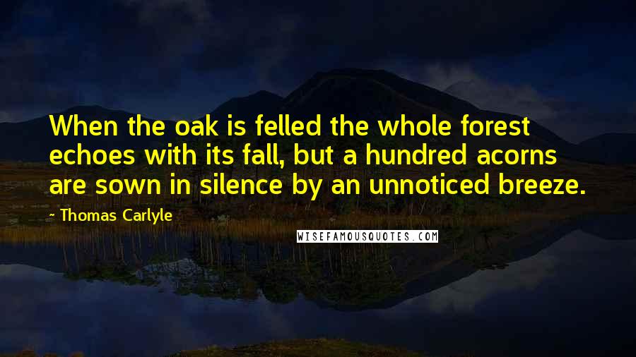 Thomas Carlyle Quotes: When the oak is felled the whole forest echoes with its fall, but a hundred acorns are sown in silence by an unnoticed breeze.