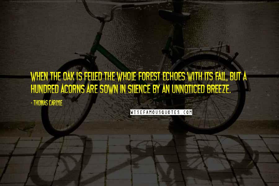 Thomas Carlyle Quotes: When the oak is felled the whole forest echoes with its fall, but a hundred acorns are sown in silence by an unnoticed breeze.