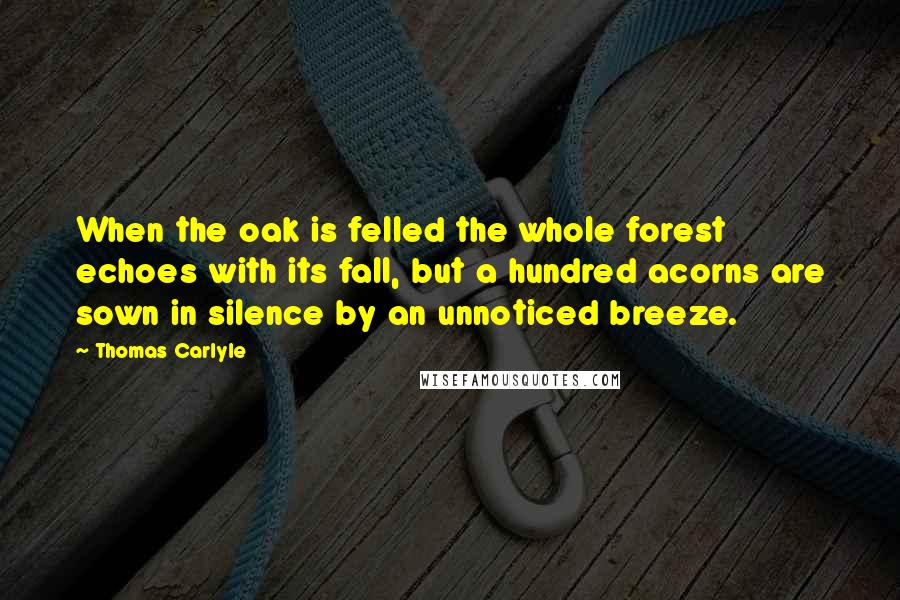 Thomas Carlyle Quotes: When the oak is felled the whole forest echoes with its fall, but a hundred acorns are sown in silence by an unnoticed breeze.