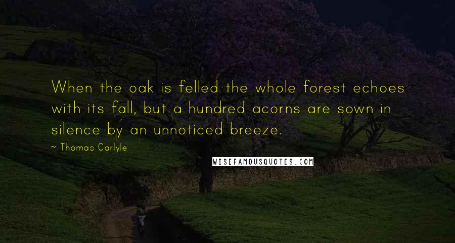 Thomas Carlyle Quotes: When the oak is felled the whole forest echoes with its fall, but a hundred acorns are sown in silence by an unnoticed breeze.