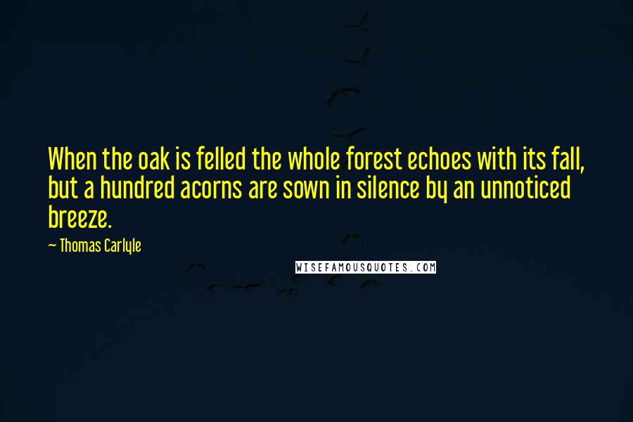 Thomas Carlyle Quotes: When the oak is felled the whole forest echoes with its fall, but a hundred acorns are sown in silence by an unnoticed breeze.