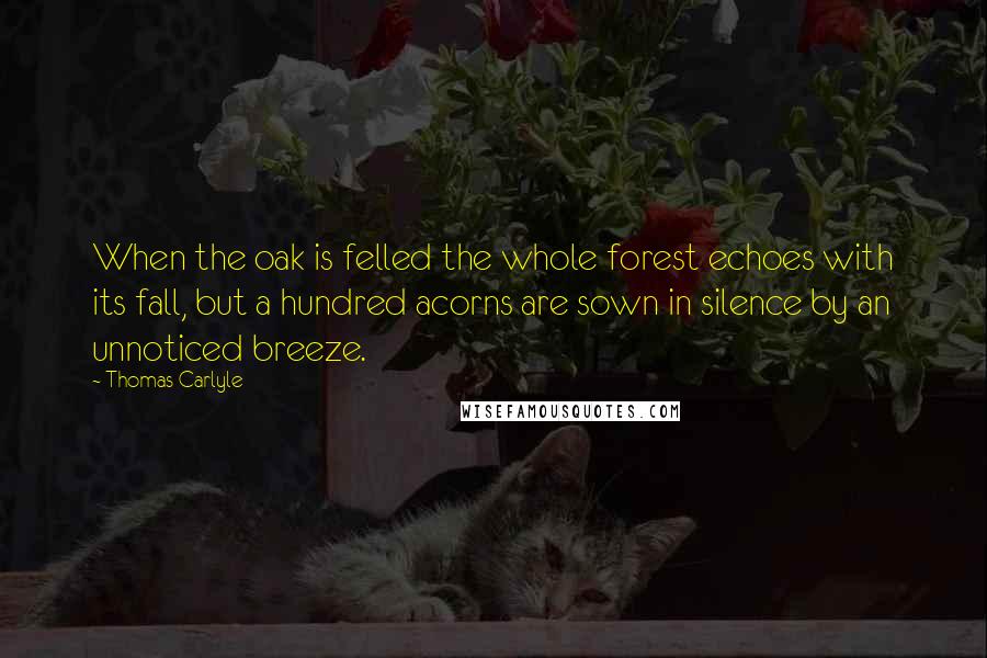 Thomas Carlyle Quotes: When the oak is felled the whole forest echoes with its fall, but a hundred acorns are sown in silence by an unnoticed breeze.
