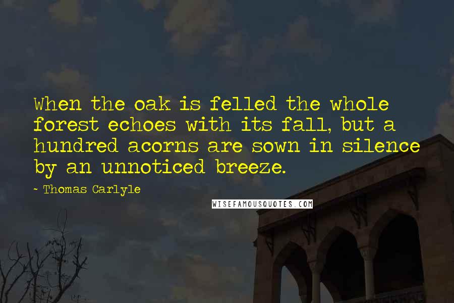 Thomas Carlyle Quotes: When the oak is felled the whole forest echoes with its fall, but a hundred acorns are sown in silence by an unnoticed breeze.