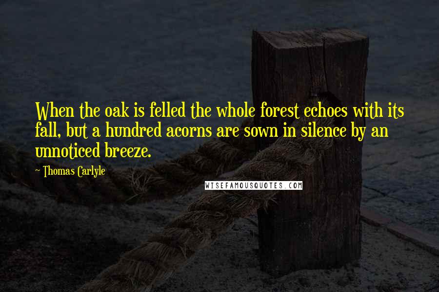 Thomas Carlyle Quotes: When the oak is felled the whole forest echoes with its fall, but a hundred acorns are sown in silence by an unnoticed breeze.