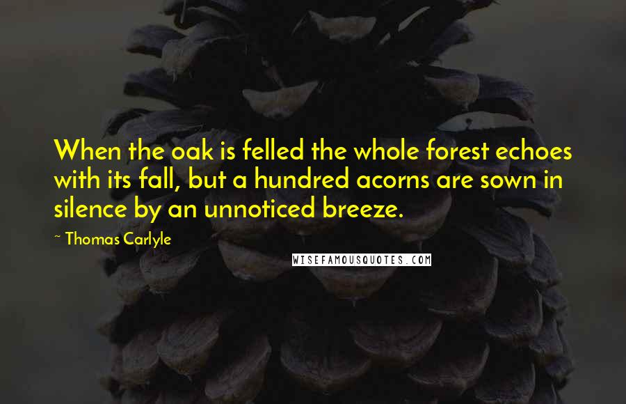 Thomas Carlyle Quotes: When the oak is felled the whole forest echoes with its fall, but a hundred acorns are sown in silence by an unnoticed breeze.