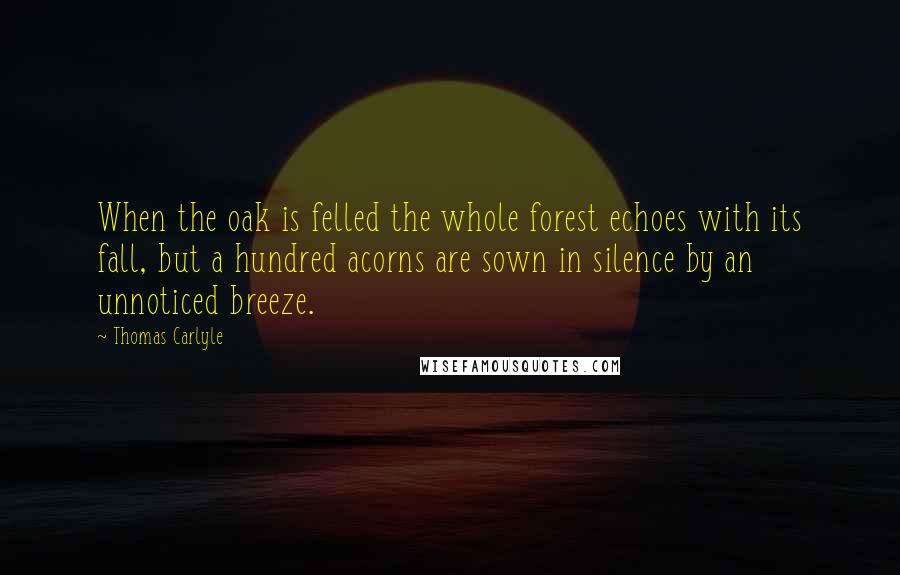 Thomas Carlyle Quotes: When the oak is felled the whole forest echoes with its fall, but a hundred acorns are sown in silence by an unnoticed breeze.