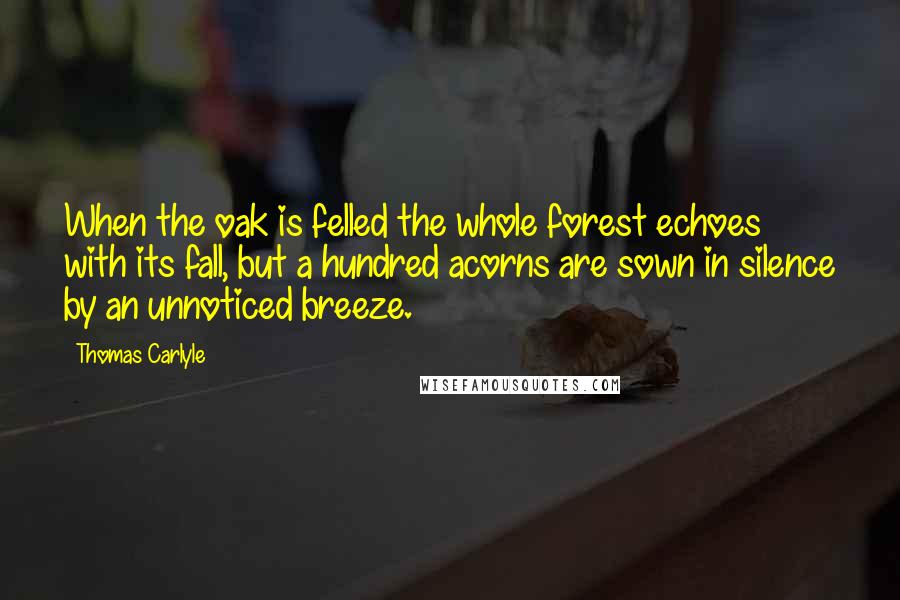 Thomas Carlyle Quotes: When the oak is felled the whole forest echoes with its fall, but a hundred acorns are sown in silence by an unnoticed breeze.