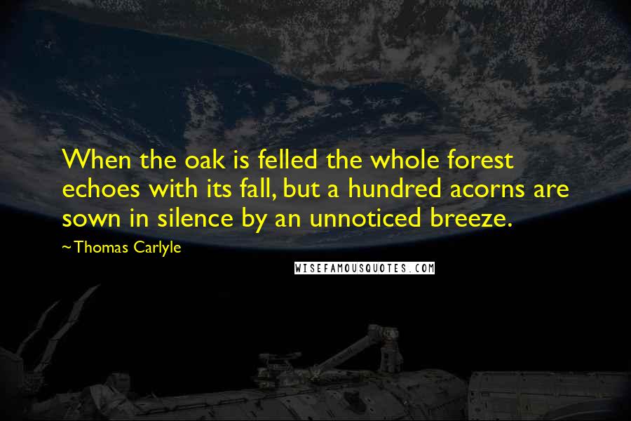 Thomas Carlyle Quotes: When the oak is felled the whole forest echoes with its fall, but a hundred acorns are sown in silence by an unnoticed breeze.
