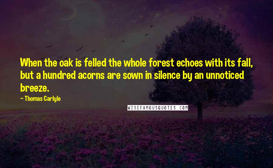 Thomas Carlyle Quotes: When the oak is felled the whole forest echoes with its fall, but a hundred acorns are sown in silence by an unnoticed breeze.