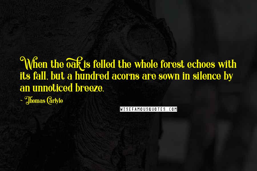 Thomas Carlyle Quotes: When the oak is felled the whole forest echoes with its fall, but a hundred acorns are sown in silence by an unnoticed breeze.