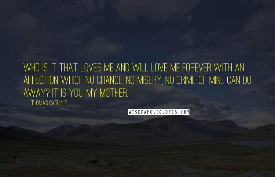 Thomas Carlyle Quotes: Who is it that loves me and will love me forever with an affection which no chance, no misery, no crime of mine can do away? It is you, my mother.