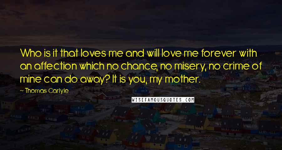 Thomas Carlyle Quotes: Who is it that loves me and will love me forever with an affection which no chance, no misery, no crime of mine can do away? It is you, my mother.