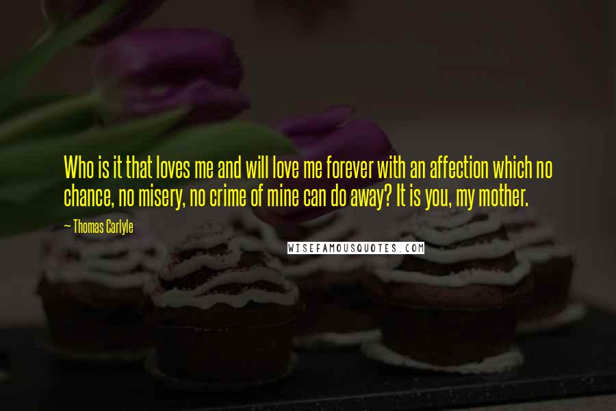 Thomas Carlyle Quotes: Who is it that loves me and will love me forever with an affection which no chance, no misery, no crime of mine can do away? It is you, my mother.