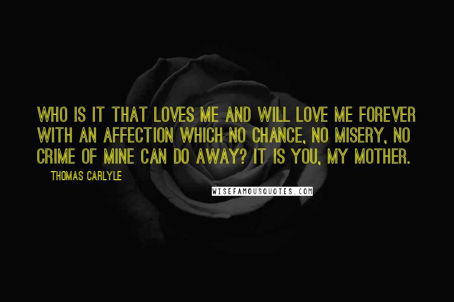 Thomas Carlyle Quotes: Who is it that loves me and will love me forever with an affection which no chance, no misery, no crime of mine can do away? It is you, my mother.