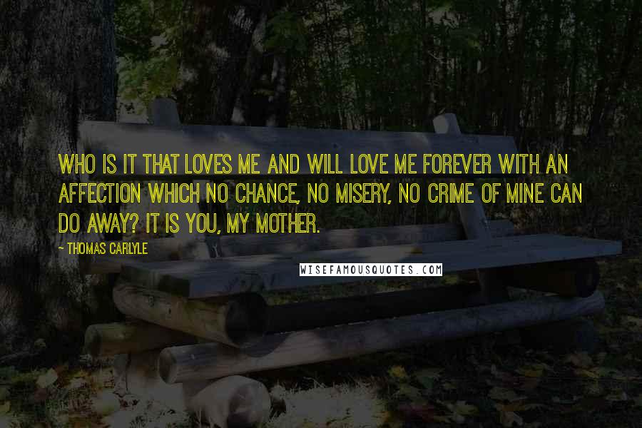 Thomas Carlyle Quotes: Who is it that loves me and will love me forever with an affection which no chance, no misery, no crime of mine can do away? It is you, my mother.