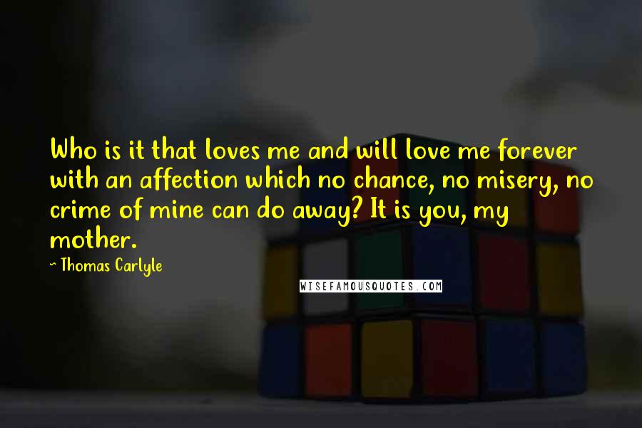 Thomas Carlyle Quotes: Who is it that loves me and will love me forever with an affection which no chance, no misery, no crime of mine can do away? It is you, my mother.